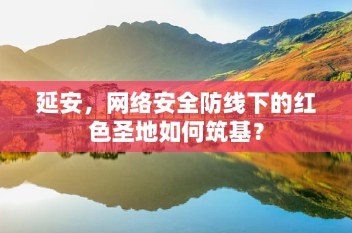 延安，网络安全防线下的红色圣地如何筑基？