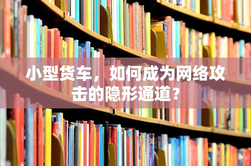小型货车，如何成为网络攻击的隐形通道？