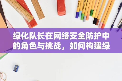 绿化队长在网络安全防护中的角色与挑战，如何构建绿色网络生态？