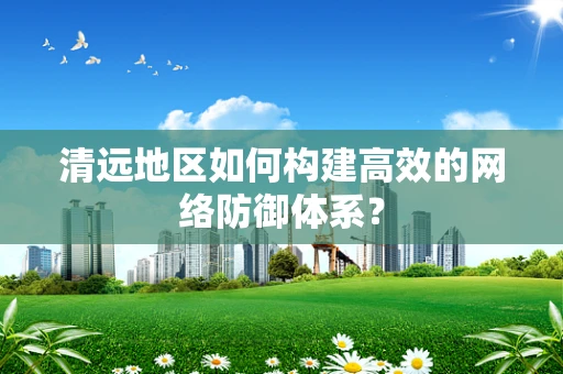 清远地区如何构建高效的网络防御体系？