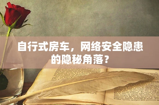 自行式房车，网络安全隐患的隐秘角落？