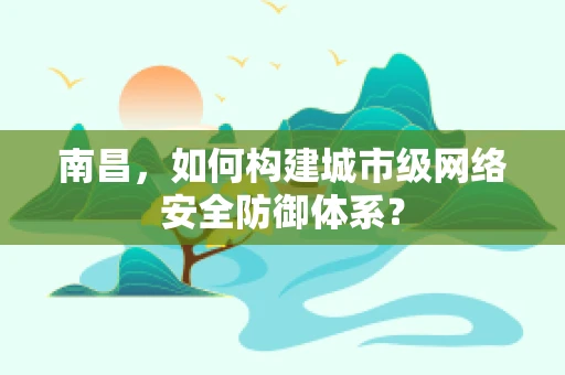 南昌，如何构建城市级网络安全防御体系？