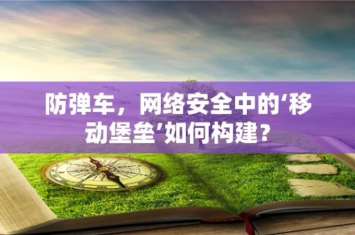 防弹车，网络安全中的‘移动堡垒’如何构建？