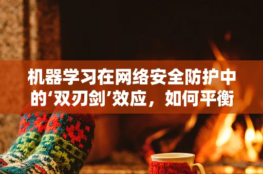 机器学习在网络安全防护中的‘双刃剑’效应，如何平衡优势与风险？