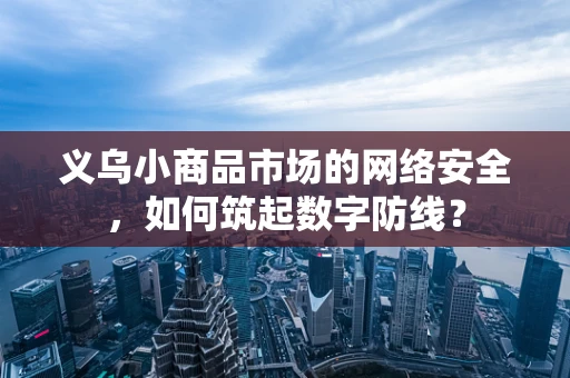 义乌小商品市场的网络安全，如何筑起数字防线？