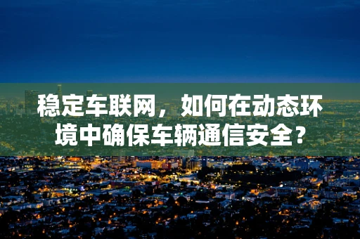 稳定车联网，如何在动态环境中确保车辆通信安全？