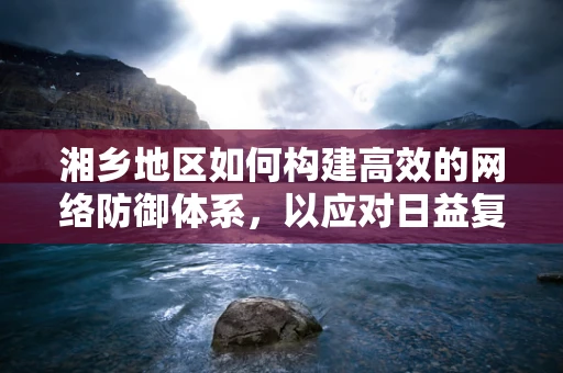 湘乡地区如何构建高效的网络防御体系，以应对日益复杂的网络威胁？