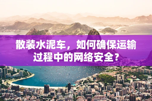 散装水泥车，如何确保运输过程中的网络安全？