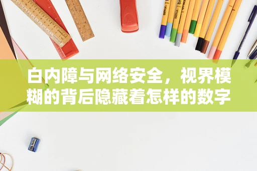 白内障与网络安全，视界模糊的背后隐藏着怎样的数字威胁？