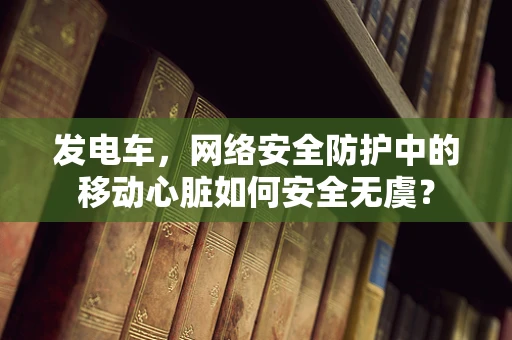 发电车，网络安全防护中的移动心脏如何安全无虞？