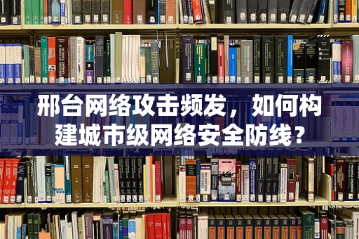 邢台网络攻击频发，如何构建城市级网络安全防线？