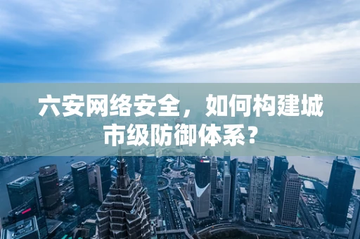 六安网络安全，如何构建城市级防御体系？