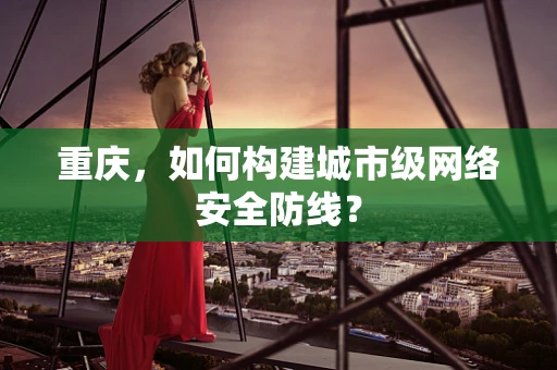 重庆，如何构建城市级网络安全防线？