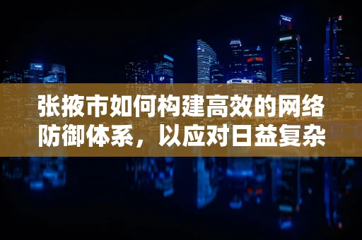 张掖市如何构建高效的网络防御体系，以应对日益复杂的网络安全威胁？