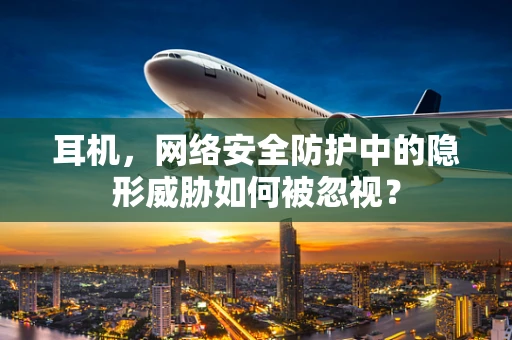 耳机，网络安全防护中的隐形威胁如何被忽视？
