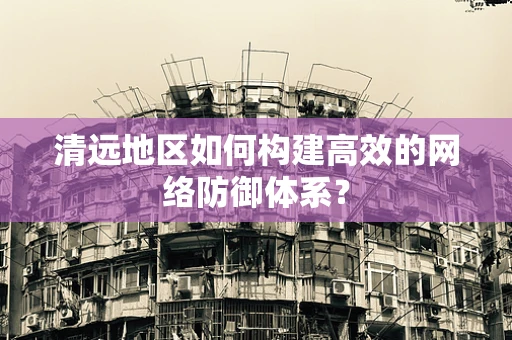 清远地区如何构建高效的网络防御体系？