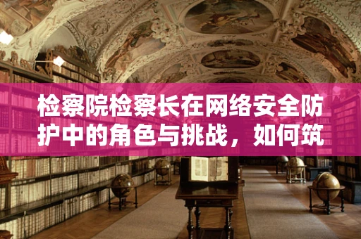 检察院检察长在网络安全防护中的角色与挑战，如何筑牢数字安全防线？