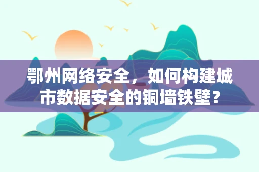 鄂州网络安全，如何构建城市数据安全的铜墙铁壁？