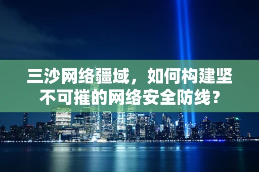 三沙网络疆域，如何构建坚不可摧的网络安全防线？