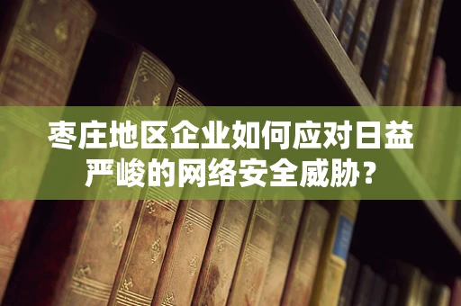 枣庄地区企业如何应对日益严峻的网络安全威胁？