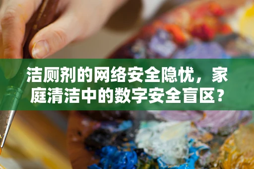洁厕剂的网络安全隐忧，家庭清洁中的数字安全盲区？