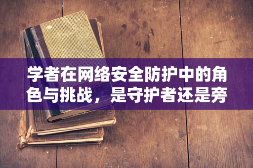 学者在网络安全防护中的角色与挑战，是守护者还是旁观者？