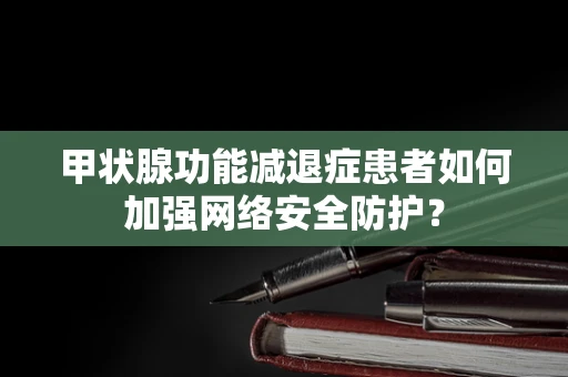 甲状腺功能减退症患者如何加强网络安全防护？