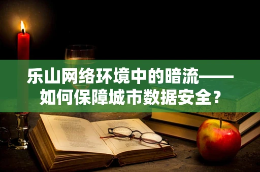 乐山网络环境中的暗流——如何保障城市数据安全？