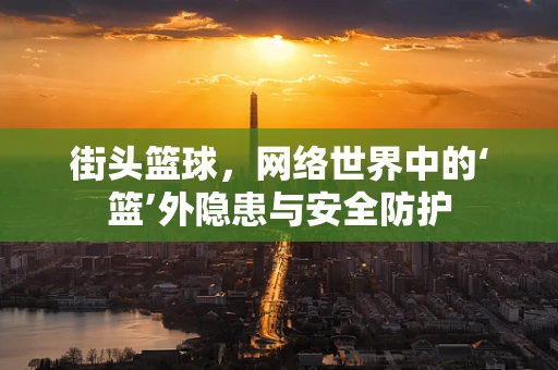 街头篮球，网络世界中的‘篮’外隐患与安全防护