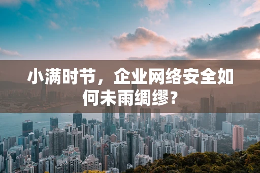 小满时节，企业网络安全如何未雨绸缪？