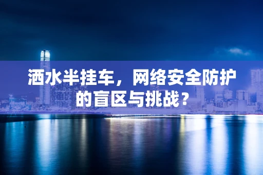 洒水半挂车，网络安全防护的盲区与挑战？