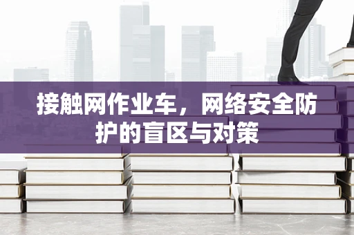 接触网作业车，网络安全防护的盲区与对策