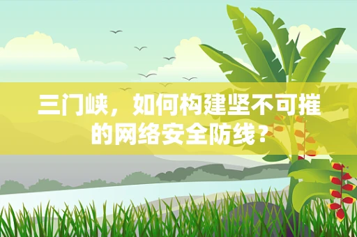 三门峡，如何构建坚不可摧的网络安全防线？
