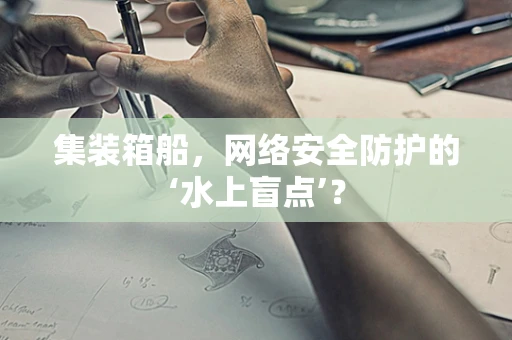 集装箱船，网络安全防护的‘水上盲点’？