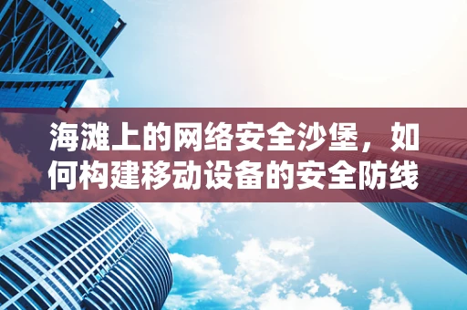 海滩上的网络安全沙堡，如何构建移动设备的安全防线？