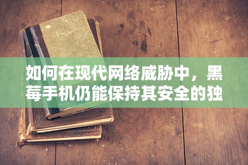 如何在现代网络威胁中，黑莓手机仍能保持其安全的独特地位？