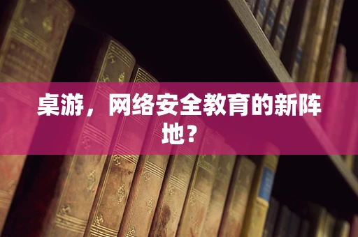 桌游，网络安全教育的新阵地？