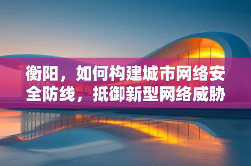 衡阳，如何构建城市网络安全防线，抵御新型网络威胁？