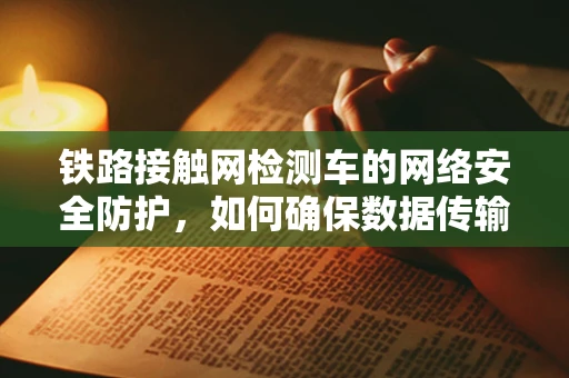 铁路接触网检测车的网络安全防护，如何确保数据传输安全无虞？