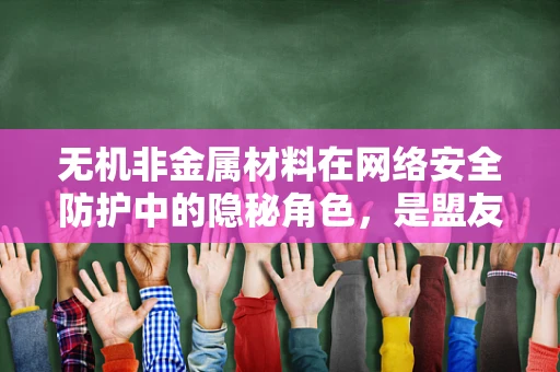 无机非金属材料在网络安全防护中的隐秘角色，是盟友还是威胁？