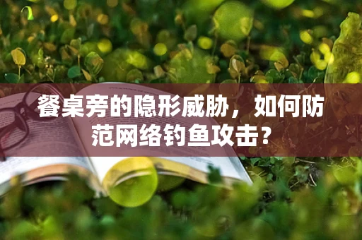 餐桌旁的隐形威胁，如何防范网络钓鱼攻击？