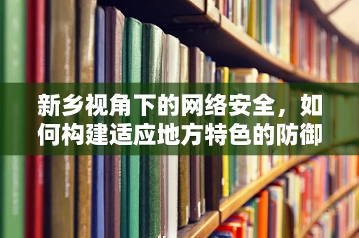 新乡视角下的网络安全，如何构建适应地方特色的防御策略？