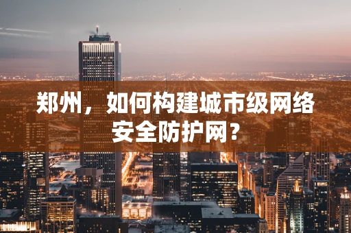 郑州，如何构建城市级网络安全防护网？