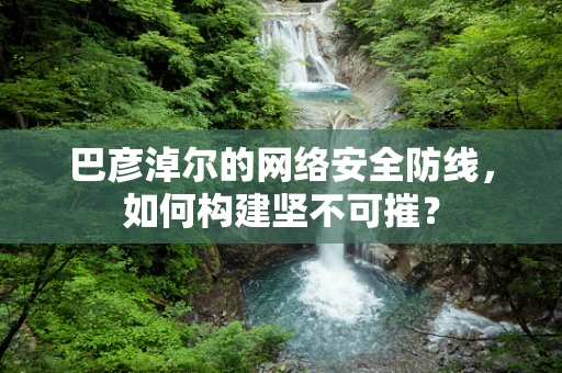 巴彦淖尔的网络安全防线，如何构建坚不可摧？