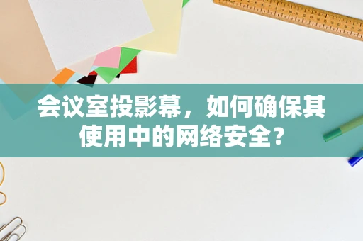 会议室投影幕，如何确保其使用中的网络安全？