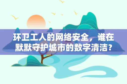 环卫工人的网络安全，谁在默默守护城市的数字清洁？