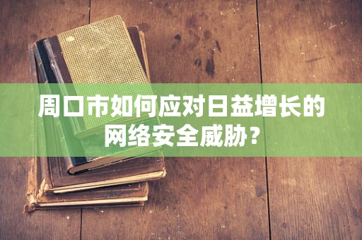 周口市如何应对日益增长的网络安全威胁？