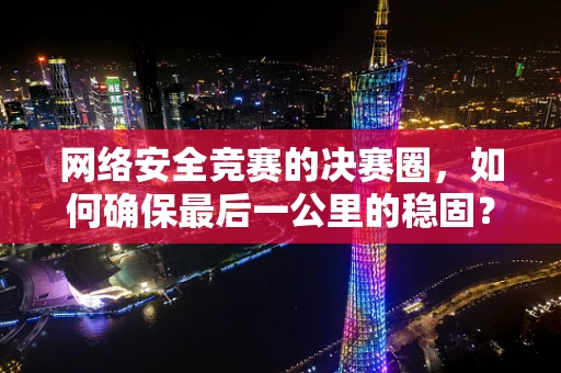 网络安全竞赛的决赛圈，如何确保最后一公里的稳固？