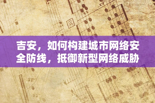 吉安，如何构建城市网络安全防线，抵御新型网络威胁？