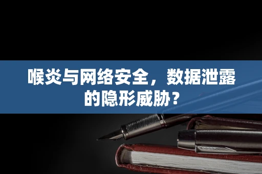喉炎与网络安全，数据泄露的隐形威胁？